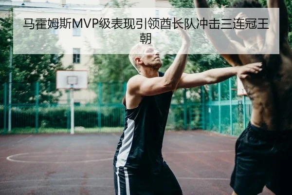 马霍姆斯MVP级表现引领酋长队冲击三连冠王朝